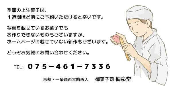 季節の上生菓子は、１週間ほど前にご予約いただけると幸いです。写真を載せているお菓子でもお作りできないものもございますが、ホームページに載せていない新作もございます。どうぞお気軽にお問い合わせください。京都・一条通西大路西入 御菓子司 梅泉堂 ０７５−４６１−７３３６
